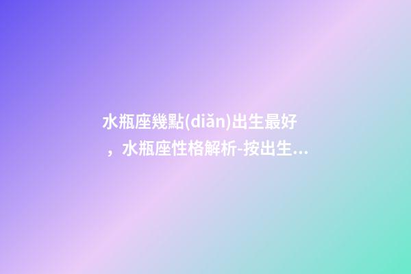 水瓶座幾點(diǎn)出生最好，水瓶座性格解析-按出生日期詳解